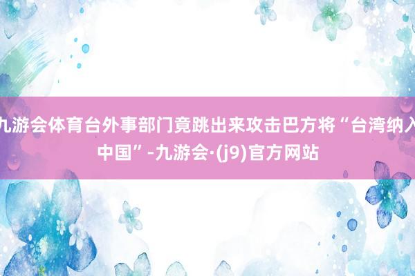 九游会体育台外事部门竟跳出来攻击巴方将“台湾纳入中国”-九游会·(j9)官方网站
