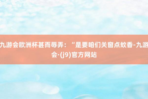 九游会欧洲杯甚而辱弄：“是要咱们关窗点蚊香-九游会·(j9)官方网站