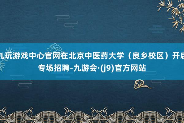 九玩游戏中心官网在北京中医药大学（良乡校区）开启专场招聘-九游会·(j9)官方网站