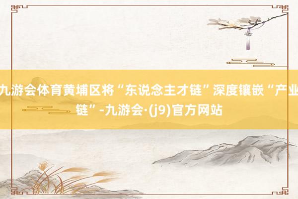 九游会体育黄埔区将“东说念主才链”深度镶嵌“产业链”-九游会·(j9)官方网站