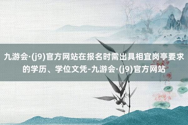 九游会·(j9)官方网站在报名时需出具相宜岗亭要求的学历、学位文凭-九游会·(j9)官方网站