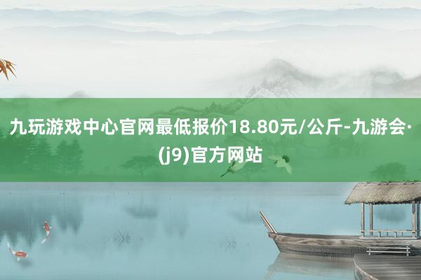 九玩游戏中心官网最低报价18.80元/公斤-九游会·(j9)官方网站
