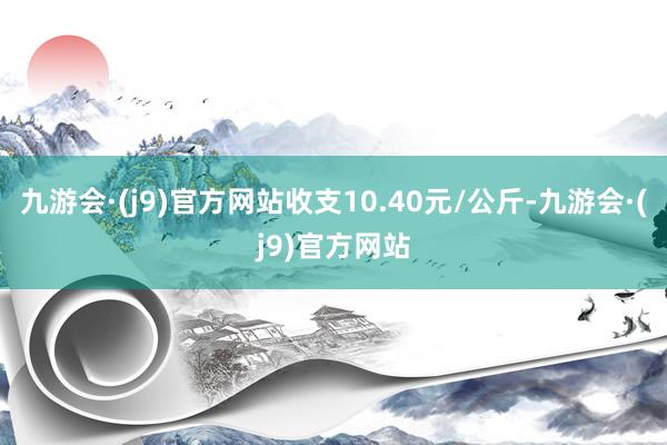九游会·(j9)官方网站收支10.40元/公斤-九游会·(j9)官方网站