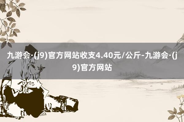 九游会·(j9)官方网站收支4.40元/公斤-九游会·(j9)官方网站