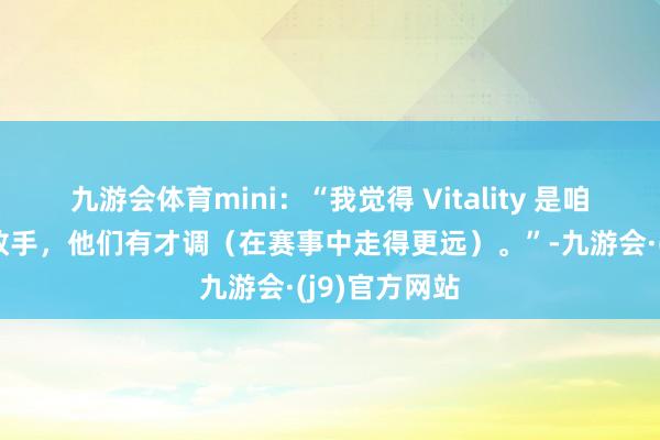 九游会体育mini：“我觉得 Vitality 是咱们最接近的敌手，他们有才调（在赛事中走得更远）。”-九游会·(j9)官方网站