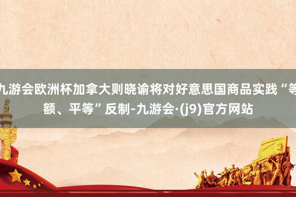 九游会欧洲杯加拿大则晓谕将对好意思国商品实践“等额、平等”反制-九游会·(j9)官方网站