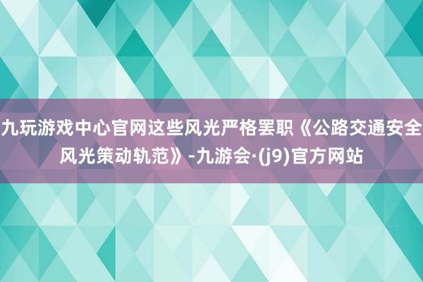 九玩游戏中心官网这些风光严格罢职《公路交通安全风光策动轨范》-九游会·(j9)官方网站