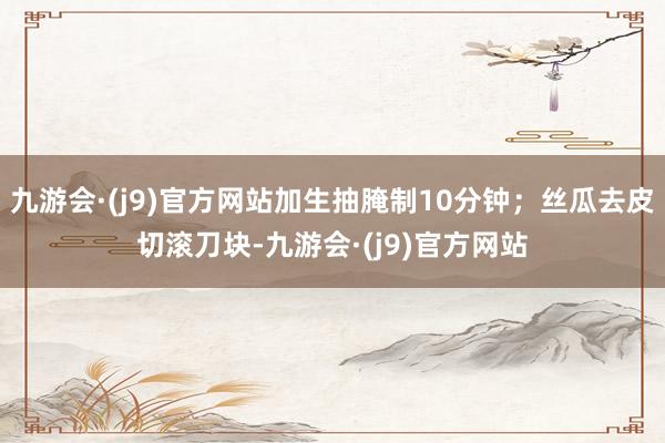 九游会·(j9)官方网站加生抽腌制10分钟；丝瓜去皮切滚刀块-九游会·(j9)官方网站