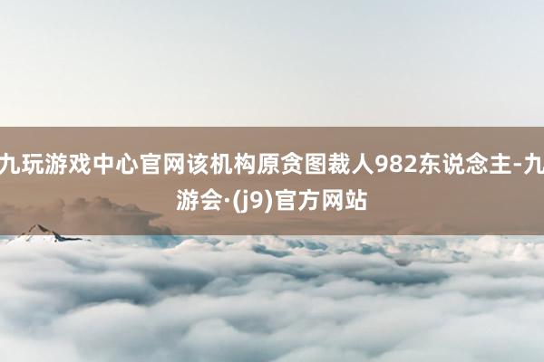 九玩游戏中心官网该机构原贪图裁人982东说念主-九游会·(j9)官方网站