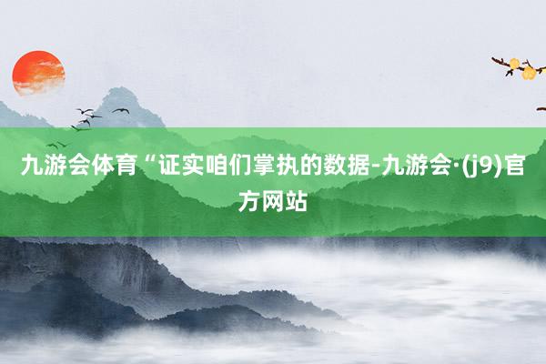 九游会体育“证实咱们掌执的数据-九游会·(j9)官方网站