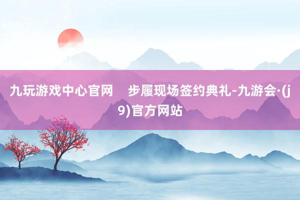 九玩游戏中心官网    步履现场签约典礼-九游会·(j9)官方网站