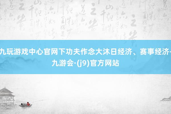 九玩游戏中心官网下功夫作念大沐日经济、赛事经济-九游会·(j9)官方网站