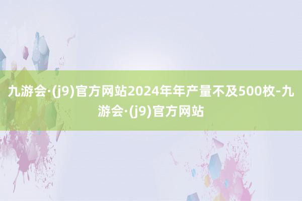 九游会·(j9)官方网站2024年年产量不及500枚-九游会·(j9)官方网站
