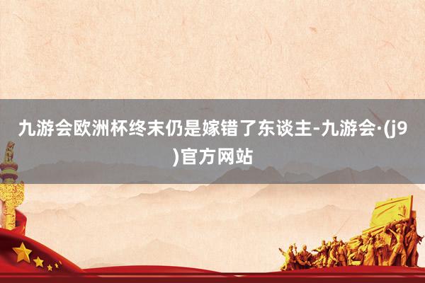 九游会欧洲杯终末仍是嫁错了东谈主-九游会·(j9)官方网站