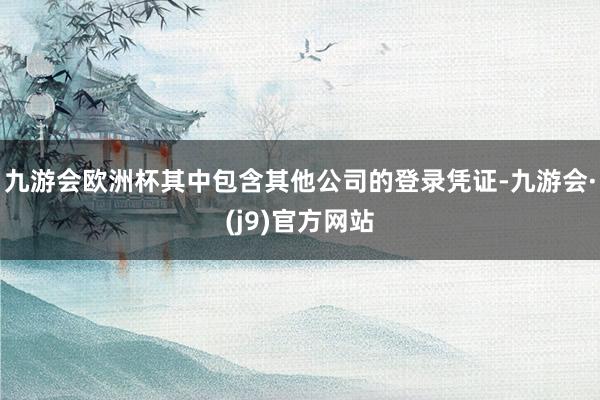 九游会欧洲杯其中包含其他公司的登录凭证-九游会·(j9)官方网站