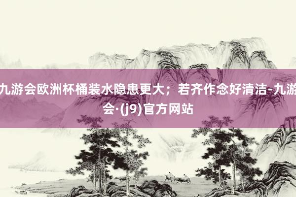 九游会欧洲杯桶装水隐患更大；若齐作念好清洁-九游会·(j9)官方网站