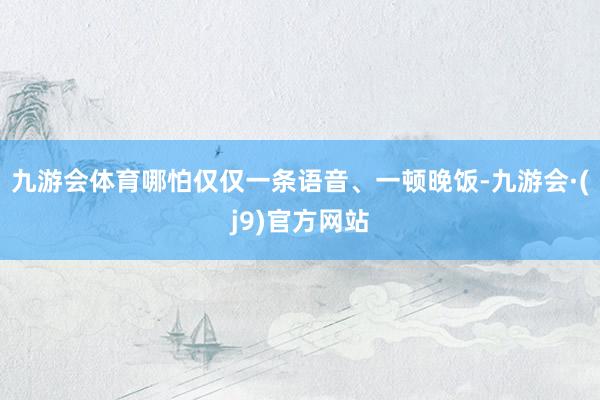 九游会体育哪怕仅仅一条语音、一顿晚饭-九游会·(j9)官方网站