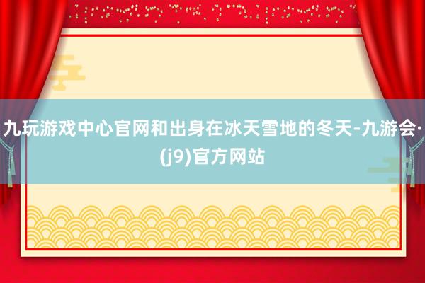 九玩游戏中心官网和出身在冰天雪地的冬天-九游会·(j9)官方网站
