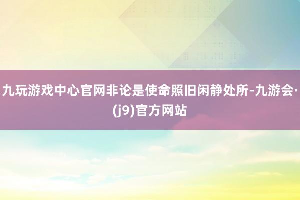 九玩游戏中心官网非论是使命照旧闲静处所-九游会·(j9)官方网站