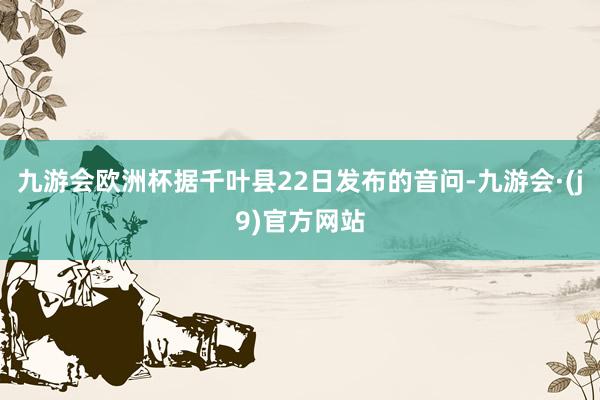 九游会欧洲杯据千叶县22日发布的音问-九游会·(j9)官方网站