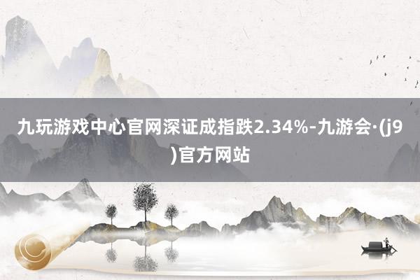 九玩游戏中心官网深证成指跌2.34%-九游会·(j9)官方网站
