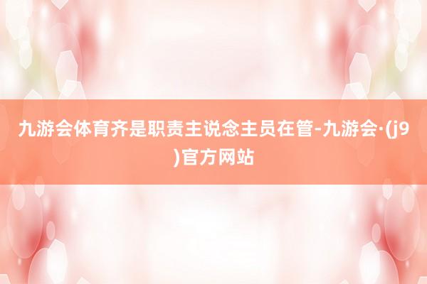 九游会体育齐是职责主说念主员在管-九游会·(j9)官方网站