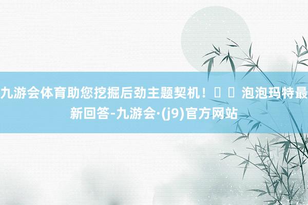 九游会体育助您挖掘后劲主题契机！		　　泡泡玛特最新回答-九游会·(j9)官方网站