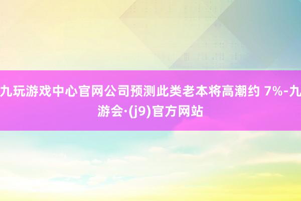 九玩游戏中心官网公司预测此类老本将高潮约 7%-九游会·(j9)官方网站