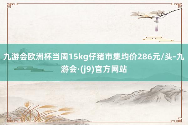 九游会欧洲杯当周15kg仔猪市集均价286元/头-九游会·(j9)官方网站