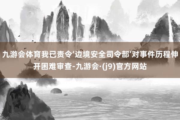九游会体育我已责令‘边境安全司令部’对事件历程伸开困难审查-九游会·(j9)官方网站