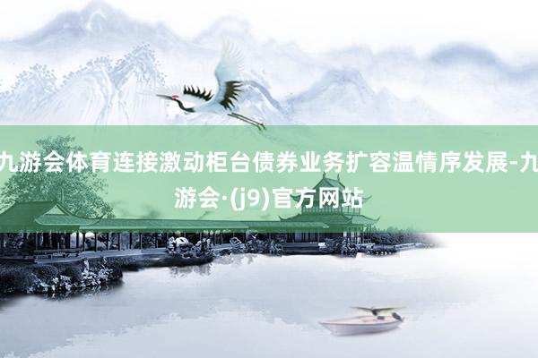 九游会体育连接激动柜台债券业务扩容温情序发展-九游会·(j9)官方网站
