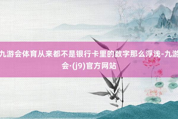 九游会体育从来都不是银行卡里的数字那么浮浅-九游会·(j9)官方网站