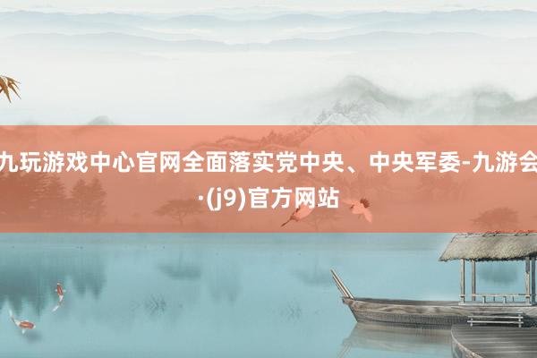 九玩游戏中心官网全面落实党中央、中央军委-九游会·(j9)官方网站