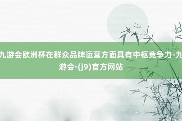 九游会欧洲杯在群众品牌运营方面具有中枢竞争力-九游会·(j9)官方网站