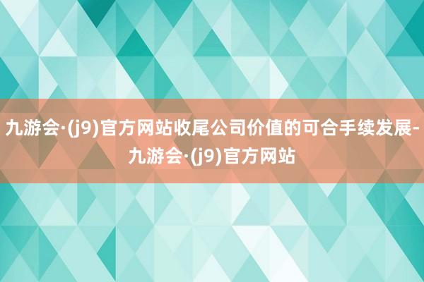 九游会·(j9)官方网站收尾公司价值的可合手续发展-九游会·(j9)官方网站
