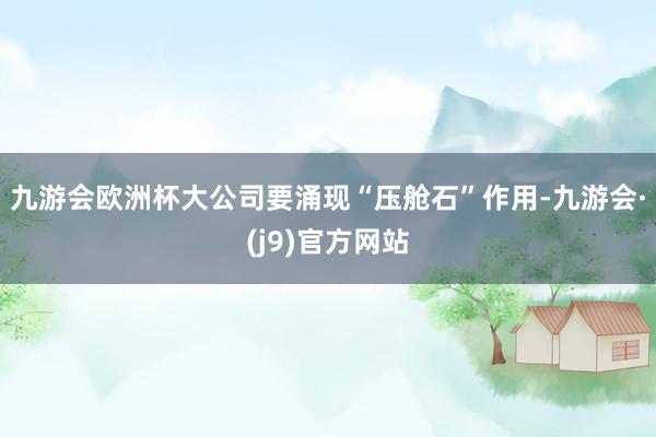 九游会欧洲杯大公司要涌现“压舱石”作用-九游会·(j9)官方网站