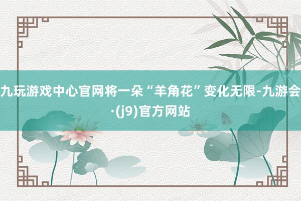 九玩游戏中心官网将一朵“羊角花”变化无限-九游会·(j9)官方网站