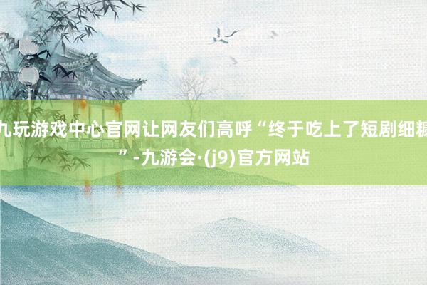 九玩游戏中心官网让网友们高呼“终于吃上了短剧细糠”-九游会·(j9)官方网站