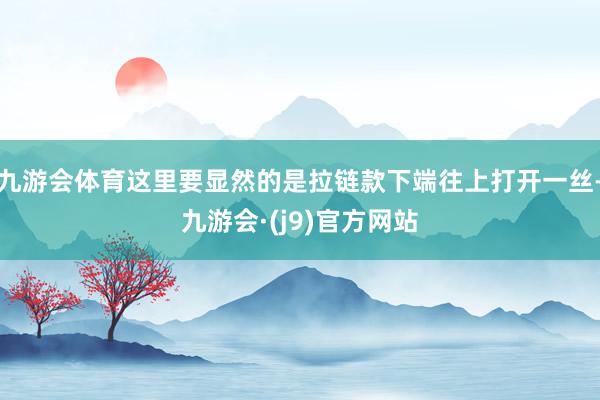 九游会体育这里要显然的是拉链款下端往上打开一丝-九游会·(j9)官方网站