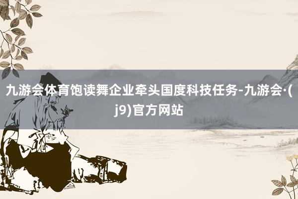 九游会体育饱读舞企业牵头国度科技任务-九游会·(j9)官方网站