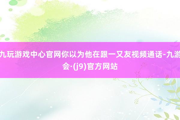 九玩游戏中心官网你以为他在跟一又友视频通话-九游会·(j9)官方网站