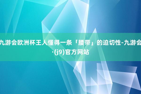 九游会欧洲杯王人懂得一条「腰带」的迫切性-九游会·(j9)官方网站