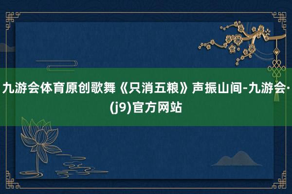 九游会体育原创歌舞《只消五粮》声振山间-九游会·(j9)官方网站