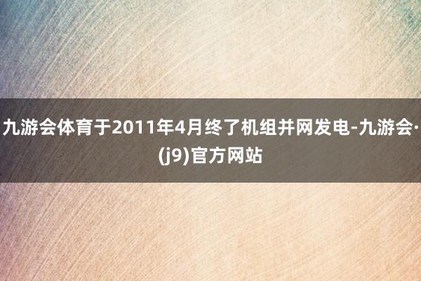 九游会体育于2011年4月终了机组并网发电-九游会·(j9)官方网站