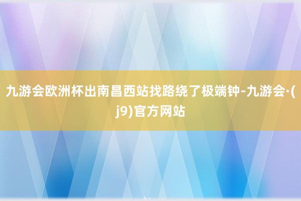 九游会欧洲杯出南昌西站找路绕了极端钟-九游会·(j9)官方网站