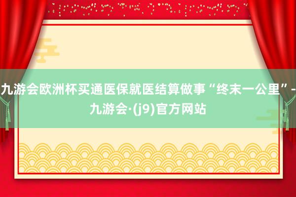九游会欧洲杯买通医保就医结算做事“终末一公里”-九游会·(j9)官方网站