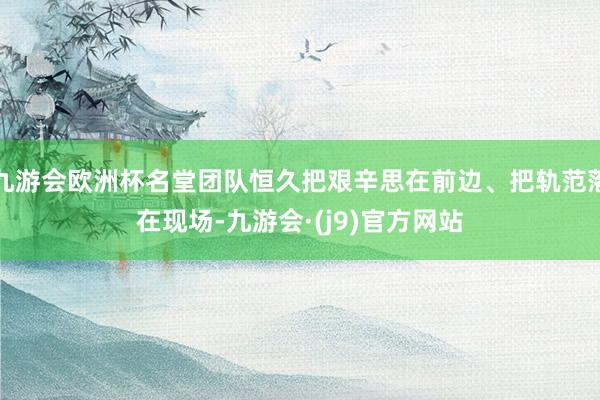 九游会欧洲杯名堂团队恒久把艰辛思在前边、把轨范落在现场-九游会·(j9)官方网站