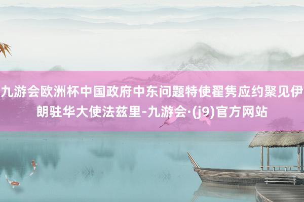 九游会欧洲杯中国政府中东问题特使翟隽应约聚见伊朗驻华大使法兹里-九游会·(j9)官方网站