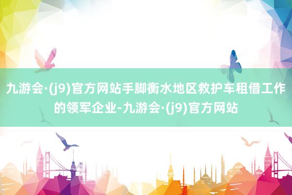 九游会·(j9)官方网站手脚衡水地区救护车租借工作的领军企业-九游会·(j9)官方网站