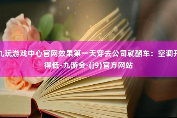 九玩游戏中心官网效果第一天穿去公司就翻车：空调开得低-九游会·(j9)官方网站